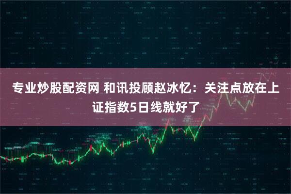 专业炒股配资网 和讯投顾赵冰忆:关注点放在上证指数5日线就好了