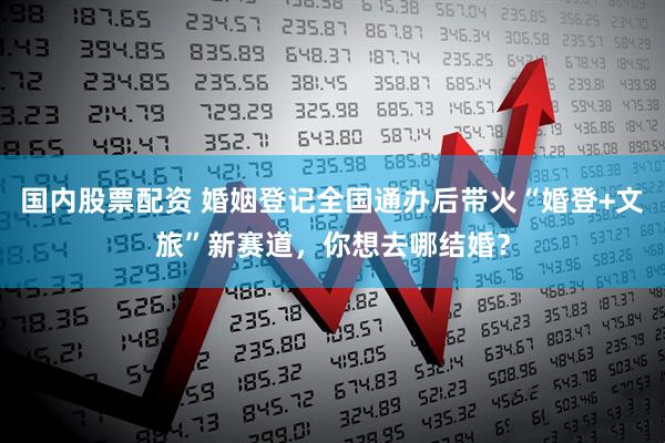 国内股票配资 婚姻登记全国通办后带火“婚登+文旅”新赛道，你想去哪结婚？