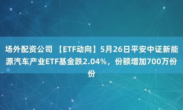 场外配资公司 【ETF动向】5月26日平安中证新能源汽车产业ETF基金跌2.04%，份额增加700万份