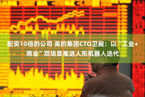 配资10倍的公司 美的集团CTO卫昶:以“工业+商业”双场景推进人形机器人迭代
