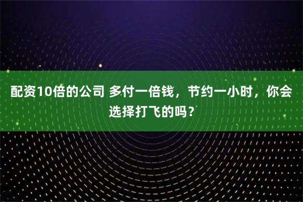 配资10倍的公司 多付一倍钱,节约一小时,你会选择打飞的吗?