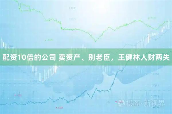 配资10倍的公司 卖资产、别老臣，王健林人财两失