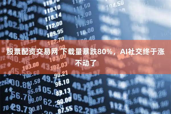 股票配资交易网 下载量暴跌80%,AI社交终于涨不动了