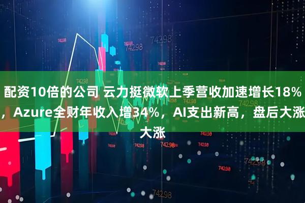 配资10倍的公司 云力挺微软上季营收加速增长18%，Azure全财年收入增34%，AI支出新高，盘后大涨