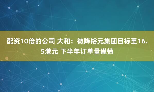 配资10倍的公司 大和：微降裕元集团目标至16.5港元 下半年订单量谨慎