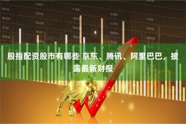 股指配资股市有哪些 京东、腾讯、阿里巴巴，披露最新财报