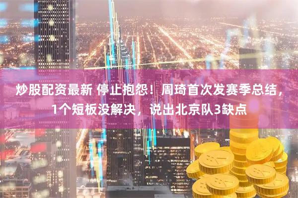 炒股配资最新 停止抱怨！周琦首次发赛季总结，1个短板没解决，说出北京队3缺点