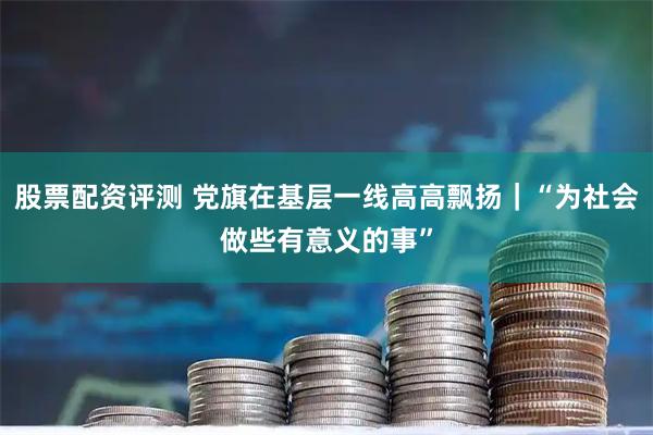 股票配资评测 党旗在基层一线高高飘扬｜“为社会做些有意义的事”