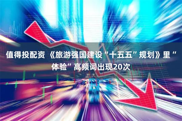 值得投配资 《旅游强国建设“十五五”规划》里“体验”高频词出现20次
