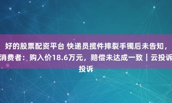 好的股票配资平台 快递员揽件摔裂手镯后未告知,消费者:购入价18.6万元,赔偿未达成一致|云投诉