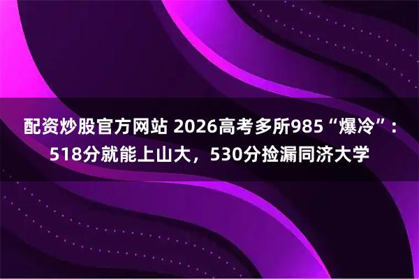 配资炒股官方网站 2026高考多所985“爆冷”：518分就能上山大，530分捡漏同济大学