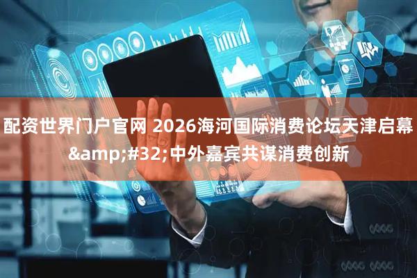 配资世界门户官网 2026海河国际消费论坛天津启幕 中外嘉宾共谋消费创新